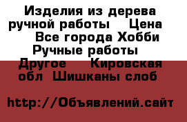 Изделия из дерева ручной работы  › Цена ­ 1 - Все города Хобби. Ручные работы » Другое   . Кировская обл.,Шишканы слоб.